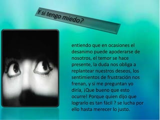 entiendo que en ocasiones el
desanimo puede apoderarse de
nosotros, el temor se hace
presente, la duda nos obliga a
replantear nuestros deseos, los
sentimientos de frustración nos
frenan, y si me preguntan yo
diría, ¡Que bueno que esto
ocurre! Porque quien dijo que
lograrlo es tan fácil ? se lucha por
ello hasta merecer lo justo.
 