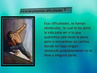 Esas dificultades, se llaman
obstáculos , lo cual te los pone
la vida para ver si lo que
queremos vale tanto la pena,
pero si encuentras un camino
donde no haya ningún
obstáculo probablemente no te
lleve a ninguna parte.
 
