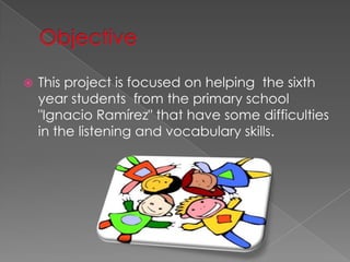 ?   This project is focused on helping the sixth
    year students from the primary school
    "Ignacio Ramrez" that have some difficulties
    in the listening and vocabulary skills.
 