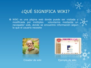 ¿QUÉ SIGNIFICA WIKI?
 WIKI es una página web donde puede ser visitada y
modificada por múltiples voluntarios mediante un
navegador web, donde se encuentra información según
lo que el usuario necesite
Creador de wiki Ejemplo de wiki
 