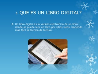¿ QUE ES UN LIBRO DIGITAL?
 Un libro digital es la versión electrónica de un libro,
donde se puede leer un libro por sitios webs, haciendo
más fácil la técnica de lectura.
 