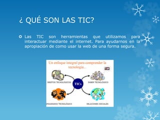 ¿ QUÉ SON LAS TIC?
 Las TIC son herramientas que utilizamos para
interactuar mediante el internet. Para ayudarnos en la
apropiación de como usar la web de una forma segura.
 