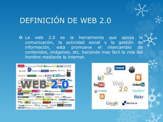 DEFINICIÓN DE WEB 2.0
 La web 2.0 es la herramienta que apoya la
comunicación, la actividad social y la gestión de
información, esta promueve el intercambio de
contenidos, imágenes, etc. haciendo mas fácil la vida del
hombre mediante la internet.
 