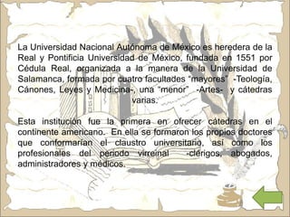 La Universidad Nacional Autónoma de México es heredera de la
Real y Pontificia Universidad de México, fundada en 1551 por
Cédula Real, organizada a la manera de la Universidad de
Salamanca, formada por cuatro facultades “mayores” -Teología,
Cánones, Leyes y Medicina-, una “menor” -Artes- y cátedras
varias.
Esta institución fue la primera en ofrecer cátedras en el
continente americano. En ella se formaron los propios doctores
que conformarían el claustro universitario, así como los
profesionales del periodo virreinal -clérigos, abogados,
administradores y médicos.
 