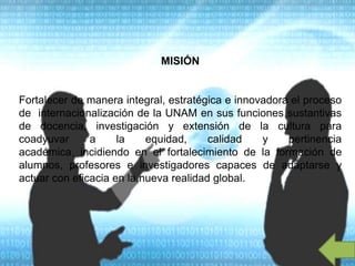 MISIÓN
Fortalecer de manera integral, estratégica e innovadora el proceso
de internacionalización de la UNAM en sus funciones sustantivas
de docencia, investigación y extensión de la cultura para
coadyuvar a la equidad, calidad y pertinencia
académica, incidiendo en el fortalecimiento de la formación de
alumnos, profesores e investigadores capaces de adaptarse y
actuar con eficacia en la nueva realidad global.
 