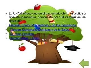 • La UNAM ofrece una amplia y variada oferta educativa a
nivel de licenciatura, compuesta por 104 carreras en las
áreas de:
• Ciencias Físico- Matemáticas y de las Ingenierías.
• Ciencias Biológicas, Químicas y de la Salud.
• Ciencias Sociales
• Humanidades y Artes.
 
