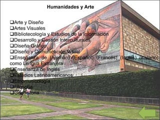 Arte y Diseño
Artes Visuales
Bibliotecología y Estudios de la Información
Desarrollo y Gestión Interculturales
Diseño Gráfico
Diseño y Comunicación Visual
Enseñanza de (Alemán) (Español) (Francés) (Ingles) (Italiano)
como Lengua Extranjera
Enseñanza de Inglés
Estudios Latinoamericanos
Etnomusicología
Filosofía
Geohistoria
Humanidades y Arte
 