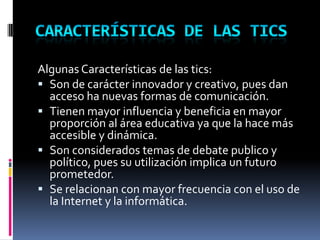 características de las ticsAlgunas Características de las tics:Son de carácter innovador y creativo, pues dan acceso ha nuevas formas de comunicación.Tienen mayor influencia y beneficia en mayor proporción al área educativa ya que la hace más accesible y dinámica.Son considerados temas de debate publico y político, pues su utilización implica un futuro prometedor. Se relacionan con mayor frecuencia con el uso de la Internet y la informática.