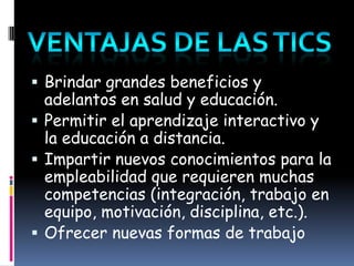 Ventajas de Las ticsBrindar grandes beneficios y adelantos en saludy educación.Permitir el aprendizaje interactivo y la educacióna distancia.Impartir nuevos conocimientos para la empleabilidad que requieren muchas competencias (integración, trabajo en equipo, motivación, disciplina, etc.).Ofrecer nuevas formas de trabajo