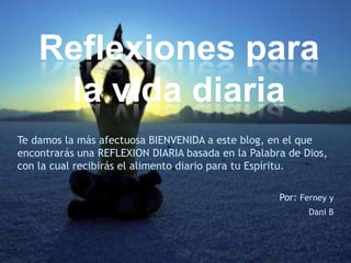 Reflexiones para
     la vida diaria
Te damos la más afectuosa BIENVENIDA a este blog, en el que
encontrarás una REFLEXION DIARIA basada en la Palabra de Dios,
con la cual recibirás el alimento diario para tu Espíritu.

                                                    Por: Ferney y
                                                           Dani B
 