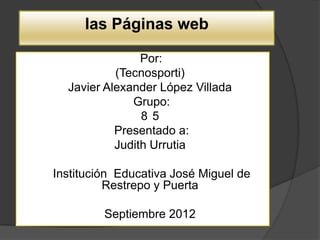 las Páginas web

                Por:
           (Tecnosporti)
  Javier Alexander López Villada
              Grupo:
                85
           Presentado a:
           Judith Urrutia

Institución Educativa José Miguel de
          Restrepo y Puerta

         Septiembre 2012
 