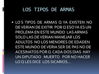     LOS TIPOS DE ARMAS LO S  TIPOS  DE  ARMAS  Q  YA  EXISTEN  NO DE VERIAN DE EXITIR  POR Q ESO YA ES UN PROLEMA EN ESTE MUNDO  LAS ARMAS SOLO LAS DE VERIAN MANEJAR LOS ADULTOS  NO LOS MENORES DE EDADEN ESTE MUNDO DE VERIA SER DE PAS NO DE ACESINATOS POR Q  CADA DOS DIAS  HAY UN DIPUTADO   MUERTO   POR NO HACER LO Q LES DICE  LOS SICARIOS…