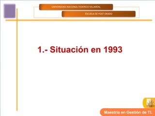 UNIVERSIDAD NACIONAL FEDERICO VILLAREAL

                             ESCUELA DE POST GRADO




1.- Situación en 1993




                                             Maestría en Gestión de TI.
 