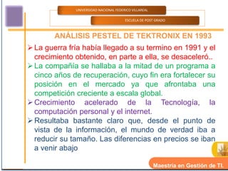 UNIVERSIDAD NACIONAL FEDERICO VILLAREAL

                                        ESCUELA DE POST GRADO



        ANÁLISIS PESTEL DE TEKTRONIX EN 1993
 La guerra fría había llegado a su termino en 1991 y el
  crecimiento obtenido, en parte a ella, se desaceleró..
 La compañía se hallaba a la mitad de un programa a
  cinco años de recuperación, cuyo fin era fortalecer su
  posición en el mercado ya que afrontaba una
  competición creciente a escala global.
 Crecimiento acelerado de la Tecnología, la
  computación personal y el internet.
 Resultaba bastante claro que, desde el punto de
  vista de la información, el mundo de verdad iba a
  reducir su tamaño. Las diferencias en precios se iban
  a venir abajo

                                                        Maestría en Gestión de TI.
 