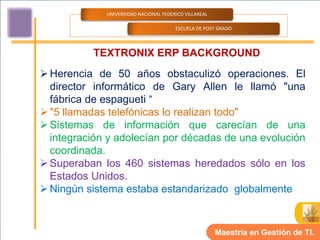 UNIVERSIDAD NACIONAL FEDERICO VILLAREAL

                                       ESCUELA DE POST GRADO



          TEXTRONIX ERP BACKGROUND
 Herencia de 50 años obstaculizó operaciones. El
  director informático de Gary Allen le llamó "una
  fábrica de espagueti “
 "5 llamadas telefónicas lo realizan todo"
 Sistemas de información que carecían de una
  integración y adolecían por décadas de una evolución
  coordinada.
 Superaban los 460 sistemas heredados sólo en los
  Estados Unidos.
 Ningún sistema estaba estandarizado globalmente



                                                       Maestría en Gestión de TI.
 