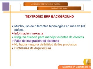 UNIVERSIDAD NACIONAL FEDERICO VILLAREAL

                                       ESCUELA DE POST GRADO




         TEXTRONIX ERP BACKGROUND


 Mucho uso de diferentes tecnologías en más de 60
  países.
 Información Inexacta
 Ninguna eficacia para manejar cuentas de clientes
 Falta de integración de sistemas
 No había ninguna visibilidad de los productos
 Problemas de Arquitectura.




                                                       Maestría en Gestión de TI.
 