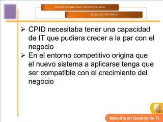 UNIVERSIDAD NACIONAL FEDERICO VILLAREAL

                                    ESCUELA DE POST GRADO




 CPID necesitaba tener una capacidad
  de IT que pudiera crecer a la par con el
  negocio
 En el entorno competitivo origina que
  el nuevo sistema a aplicarse tenga que
  ser compatible con el crecimiento del
  negocio



                                                    Maestría en Gestión de TI.
 