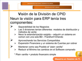 UNIVERSIDAD NACIONAL FEDERICO VILLAREAL

                                           ESCUELA DE POST GRADO




    Visión de la División de CPID
Neun la visión para ERP tenía tres
componentes:
 Separabilidad de los Negocios
       Las 3 divisiones tenían diferentes modelos de distribución y
        métodos de venta
       Neun la estandarización exigida – adquirir un sistema en
        común con una sola BD - Frankfurt=Orlando
       Aprovechando los Servicios Compartidos
       Expansión Financiera y un sistema de Cuentas por cobrar
       Mantener como sea Posible el “plain vanilla”
       Reducir al Mínimo los cambios en el Software comprado

    * Plain vanilla = produto financeiro simple

                                                           Maestría en Gestión de TI.
 
