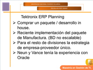 UNIVERSIDAD NACIONAL FEDERICO VILLAREAL

                                     ESCUELA DE POST GRADO




      Tektronix ERP Planning
   Comprar un paquete / desarrollo in
    house.
   Reciente implementación del paquete
    de Manufactura. (BD no escalable)
   Para el resto de divisiones la estrategia
    de empresa-proveedor único.
   Neun y Vance tenía la experiencia con
    Oracle

                                                     Maestría en Gestión de TI.
 
