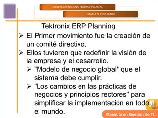 UNIVERSIDAD NACIONAL FEDERICO VILLAREAL

                                       ESCUELA DE POST GRADO




        Tektronix ERP Planning
 El Primer movimiento fue la creación de
  un comité directivo.
 Ellos tuvieron que redefinir la visión de
  la empresa y el desarrollo.
   "Modelo de negocio global" que el
     sistema debe cumplir.
   "Los cambios en las prácticas de
     negocios y principios rectores" para
     simplificar la implementación en todo
     el mundo.               Maestría en Gestión de TI.
 