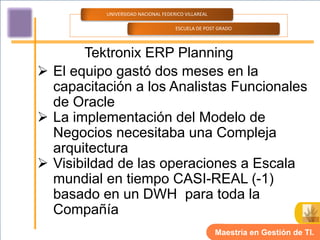 UNIVERSIDAD NACIONAL FEDERICO VILLAREAL

                                    ESCUELA DE POST GRADO




       Tektronix ERP Planning
 El equipo gastó dos meses en la
  capacitación a los Analistas Funcionales
  de Oracle
 La implementación del Modelo de
  Negocios necesitaba una Compleja
  arquitectura
 Visibildad de las operaciones a Escala
  mundial en tiempo CASI-REAL (-1)
  basado en un DWH para toda la
  Compañía
                                                    Maestría en Gestión de TI.
 