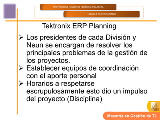 UNIVERSIDAD NACIONAL FEDERICO VILLAREAL

                                    ESCUELA DE POST GRADO




       Tektronix ERP Planning
 Los presidentes de cada División y
  Neun se encargan de resolver los
  principales problemas de la gestión de
  los proyectos.
 Establecer equipos de coordinación
  con el aporte personal
 Horarios a respetarse
  escrupulosamente esto dio un impulso
  del proyecto (Disciplina)

                                                    Maestría en Gestión de TI.
 