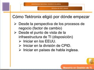 UNIVERSIDAD NACIONAL FEDERICO VILLAREAL

                                    ESCUELA DE POST GRADO




Cómo Tektronix eligió por dónde empezar
 Desde la perspectiva de los procesos de
  negocio (factor de cambio)
 Desde el punto de vista de la
  infraestructura de TI (disposición)
   Iniciar en los EEUU.
   Iniciar en la división de CPID.
   Iniciar en países de habla inglesa.



                                                    Maestría en Gestión de TI.
 