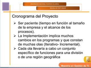 UNIVERSIDAD NACIONAL FEDERICO VILLAREAL

                                    ESCUELA DE POST GRADO




Cronograma del Proyecto
 Ser paciente (tiempo en función al tamaño
  de la empresa y el alcance de los
  procesos).
 La Implementación implica muchos
  cambios en los programas y que constan
  de muchas olas (Iterativo- Incremental).
 Cada ola llevaría a cabo un conjunto
  específico de funciones para una división
  o de una región geográfica

                                                    Maestría en Gestión de TI.
 