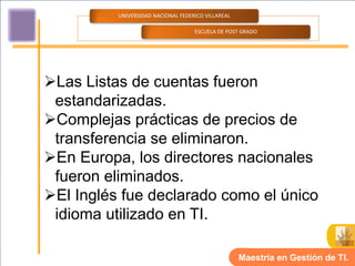 UNIVERSIDAD NACIONAL FEDERICO VILLAREAL

                                    ESCUELA DE POST GRADO




Las Listas de cuentas fueron
 estandarizadas.
Complejas prácticas de precios de
 transferencia se eliminaron.
En Europa, los directores nacionales
 fueron eliminados.
El Inglés fue declarado como el único
 idioma utilizado en TI.

                                                    Maestría en Gestión de TI.
 