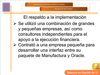 UNIVERSIDAD NACIONAL FEDERICO VILLAREAL

                                   ESCUELA DE POST GRADO




     El respaldo a la implementación
 Se utilizó una combinación de grandes
  y pequeñas empresas, así como
  consultores independientes para el
  apoyo a la ejecución financiera.
 Contrató a una empresa pequeña para
  desarrollar una interfaz entre su
  paquete de Manufactura y Oracle.


                                                   Maestría en Gestión de TI.
 