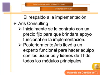 UNIVERSIDAD NACIONAL FEDERICO VILLAREAL

                                   ESCUELA DE POST GRADO




     El respaldo a la implementación
 Aris Consulting
   Inicialmente se le contrato con un
     precio fijo para que brindara apoyo
     funcional en la implementación.
   Posteriormente Aris llevó a un
     experto funcional para hacer equipo
     con los usuarios y lideres de TI de
     todos los módulos principales.

                                                   Maestría en Gestión de TI.
 