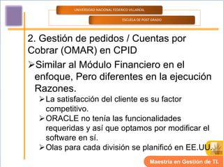 UNIVERSIDAD NACIONAL FEDERICO VILLAREAL

                                     ESCUELA DE POST GRADO




2. Gestión de pedidos / Cuentas por
Cobrar (OMAR) en CPID
Similar al Módulo Financiero en el
  enfoque, Pero diferentes en la ejecución
  Razones.
  La satisfacción del cliente es su factor
   competitivo.
  ORACLE no tenía las funcionalidades
   requeridas y así que optamos por modificar el
   software en sí.
  Olas para cada división se planificó en EE.UU.
                                                     Maestría en Gestión de TI.
 