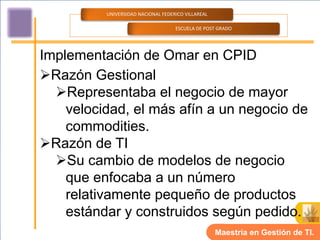 UNIVERSIDAD NACIONAL FEDERICO VILLAREAL

                                    ESCUELA DE POST GRADO




Implementación de Omar en CPID
Razón Gestional
  Representaba el negocio de mayor
    velocidad, el más afín a un negocio de
    commodities.
Razón de TI
  Su cambio de modelos de negocio
    que enfocaba a un número
    relativamente pequeño de productos
    estándar y construidos según pedido.
                                                    Maestría en Gestión de TI.
 