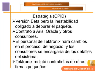 UNIVERSIDAD NACIONAL FEDERICO VILLAREAL

                                      ESCUELA DE POST GRADO




           Estrategia (CPID)
Versión Beta pero la inestabilidad
 obligado a depurar el paquete.
Contrató a Aris, Oracle y otros
 consultores.
El personal de Tektronix hará cambios
 en el proceso de negocio, y los
 consultores se encargaría de los detalles
 del sistema.
Tektronix reclutó contratistas de otras
 firmas pequeñas.           Maestría en Gestión de TI.
 