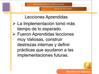 UNIVERSIDAD NACIONAL FEDERICO VILLAREAL

                                   ESCUELA DE POST GRADO




     Lecciones Aprendidas
 La Implementación tomó más
  tiempo de lo esperado.
 Fueron Aprendidas lecciones
  muy Valiosas, construir
  destrezas internas y definir
  prácticas que ayudaron a las
  implementaciones futuras.


                                                   Maestría en Gestión de TI.
 