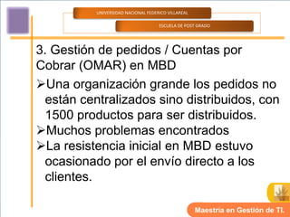 UNIVERSIDAD NACIONAL FEDERICO VILLAREAL

                                    ESCUELA DE POST GRADO




3. Gestión de pedidos / Cuentas por
Cobrar (OMAR) en MBD
Una organización grande los pedidos no
  están centralizados sino distribuidos, con
  1500 productos para ser distribuidos.
Muchos problemas encontrados
La resistencia inicial en MBD estuvo
  ocasionado por el envío directo a los
  clientes.

                                                    Maestría en Gestión de TI.
 
