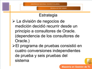 UNIVERSIDAD NACIONAL FEDERICO VILLAREAL

                                   ESCUELA DE POST GRADO




               Estrategia
 La división de negocios de
 medición decidió recurrir desde un
 principio a consultores de Oracle.
 (dependencia de los consultores de
 Oracle.)
El programa de pruebas consistió en
 cuatro conversiones independientes
 de prueba y seis pruebas del
 sistema
                                                   Maestría en Gestión de TI.
 