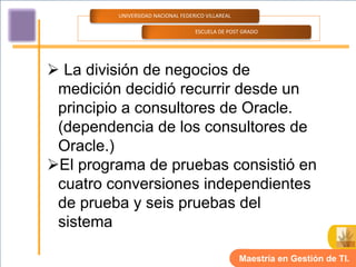 UNIVERSIDAD NACIONAL FEDERICO VILLAREAL

                                   ESCUELA DE POST GRADO




 La división de negocios de
 medición decidió recurrir desde un
 principio a consultores de Oracle.
 (dependencia de los consultores de
 Oracle.)
El programa de pruebas consistió en
 cuatro conversiones independientes
 de prueba y seis pruebas del
 sistema

                                                   Maestría en Gestión de TI.
 
