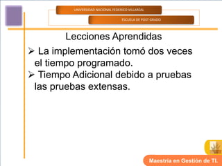 UNIVERSIDAD NACIONAL FEDERICO VILLAREAL

                                   ESCUELA DE POST GRADO




        Lecciones Aprendidas
 La implementación tomó dos veces
 el tiempo programado.
 Tiempo Adicional debido a pruebas
 las pruebas extensas.




                                                   Maestría en Gestión de TI.
 