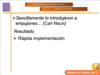 UNIVERSIDAD NACIONAL FEDERICO VILLAREAL

                                    ESCUELA DE POST GRADO




Sencillamente lo introdujeron a
 empujones… (Carl Neun)
Resultado
 Rápida implementación




                                                    Maestría en Gestión de TI.
 