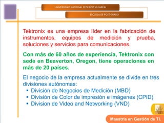 UNIVERSIDAD NACIONAL FEDERICO VILLAREAL

                                      ESCUELA DE POST GRADO




Tektronix es una empresa líder en la fabricación de
instrumentos, equipos de medición y prueba,
soluciones y servicios para comunicaciones.
Con más de 60 años de experiencia, Tektronix con
sede en Beaverton, Oregon, tiene operaciones en
más de 20 países.
El negocio de la empresa actualmente se divide en tres
divisiones autónomas:
  División de Negocios de Medición (MBD)
  División de Color de impresión e imágenes (CPID)
  Division de Video and Networking (VND)

                                                      Maestría en Gestión de TI.
 