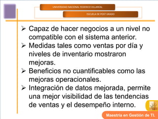 UNIVERSIDAD NACIONAL FEDERICO VILLAREAL

                                    ESCUELA DE POST GRADO




 Capaz de hacer negocios a un nivel no
  compatible con el sistema anterior.
 Medidas tales como ventas por día y
  niveles de inventario mostraron
  mejoras.
 Beneficios no cuantificables como las
  mejoras operacionales.
 Integración de datos mejorada, permite
  una mejor visibilidad de las tendencias
  de ventas y el desempeño interno.
                                                    Maestría en Gestión de TI.
 