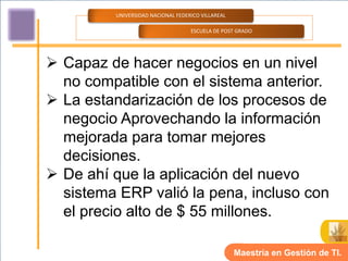 UNIVERSIDAD NACIONAL FEDERICO VILLAREAL

                                   ESCUELA DE POST GRADO




 Capaz de hacer negocios en un nivel
  no compatible con el sistema anterior.
 La estandarización de los procesos de
  negocio Aprovechando la información
  mejorada para tomar mejores
  decisiones.
 De ahí que la aplicación del nuevo
  sistema ERP valió la pena, incluso con
  el precio alto de $ 55 millones.

                                                   Maestría en Gestión de TI.
 