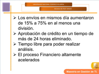 UNIVERSIDAD NACIONAL FEDERICO VILLAREAL

                                   ESCUELA DE POST GRADO




 Los envíos en mismos día aumentaron
  de 15% a 75% en al menos una
  división.
 Aprobación de crédito en un tiempo de
  más de 24 horas eliminado.
 Tiempo libre para poder realizar
  análisis.
 El proceso Financiero altamente
  acelerados

                                                   Maestría en Gestión de TI.
 