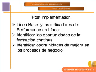 UNIVERSIDAD NACIONAL FEDERICO VILLAREAL

                                    ESCUELA DE POST GRADO




          Post Implementation
 Linea Base y los indicadores de
  Performance en Línea
 Identificar las oportunidades de la
  formación continua.
 Identificar oportunidades de mejora en
  los procesos de negocio



                                                    Maestría en Gestión de TI.
 