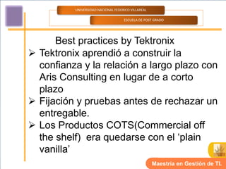 UNIVERSIDAD NACIONAL FEDERICO VILLAREAL

                                    ESCUELA DE POST GRADO




      Best practices by Tektronix
 Tektronix aprendió a construir la
  confianza y la relación a largo plazo con
  Aris Consulting en lugar de a corto
  plazo
 Fijación y pruebas antes de rechazar un
  entregable.
 Los Productos COTS(Commercial off
  the shelf) era quedarse con el ‘plain
  vanilla’
                                                    Maestría en Gestión de TI.
 
