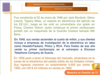 UNIVERSIDAD NACIONAL FEDERICO VILLAREAL

                                         ESCUELA DE POST GRADO




Fue constituida el 02 de enero de 1946 por Jack Murdock, Glenn
Leland, Tippery Miles, un experto en electrónica del ejército de
los EE.UU.; luego se les unió un universitario con grado en
Física, Charles Vollum, quien construye el primer osciloscopio
portátil con un maquinista de la Guardia Costera llamado Milt
Bave.
En 1948, sus ventas ascienden al cuarto de millón, y sus clientes
incluye a empresas de investigación de la electrónica en tales
como Hewlett-Packard, Philco y RCA. Para finales de ese año
vende su primer osciloscopio en el extranjero a Ericsson
Telephone Company de Suecia.
En 1956 pasó a tener el liderazgo del mercado, situándose en la
cresta de la electrónica del estado sólido de los Estados Unidos.
Sus ingresos crecieron un sorprendente 4.000 por ciento en
1950, con US $ 43 millones en ventas en 1960.
                                                         Maestría en Gestión de TI.
 