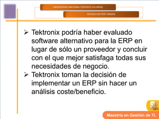 UNIVERSIDAD NACIONAL FEDERICO VILLAREAL

                                   ESCUELA DE POST GRADO




 Tektronix podría haber evaluado
  software alternativo para la ERP en
  lugar de sólo un proveedor y concluir
  con el que mejor satisfaga todas sus
  necesidades de negocio.
 Tektronix toman la decisión de
  implementar un ERP sin hacer un
  análisis coste/beneficio.


                                                   Maestría en Gestión de TI.
 