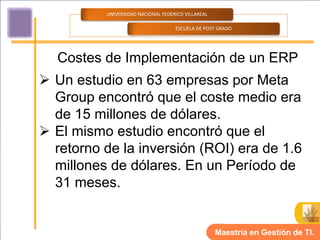 UNIVERSIDAD NACIONAL FEDERICO VILLAREAL

                                    ESCUELA DE POST GRADO




  Costes de Implementación de un ERP
 Un estudio en 63 empresas por Meta
  Group encontró que el coste medio era
  de 15 millones de dólares.
 El mismo estudio encontró que el
  retorno de la inversión (ROI) era de 1.6
  millones de dólares. En un Período de
  31 meses.


                                                    Maestría en Gestión de TI.
 