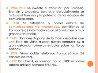1948-1951 . Se inventa el transistor  por Bardeen, Brattain y Shockley; con este descubrimiento se reduce el tamaño y la potencia de los equipos de comunicaciones. 1950 . Se establece el primer enlace de  comunicaciones vía microondas , permitiendo el transporte de información a un alto volumen a muy grandes distancias. 1955 . Narinders Kapany de la India descubre que una fibra de vidrio aislada puede conducir luz a gran distancia (primeros estudios sobre las fibras ópticas). 1956.  Primer cable telefónico transoceánico (36 canales de voz). 1957  Octubre 4, es lanzado por la USRR el primer satélite artificial llamado SPUTNIK. 